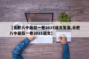 【合肥八中最后一卷2025语文答案,合肥八中最后一卷2021语文】