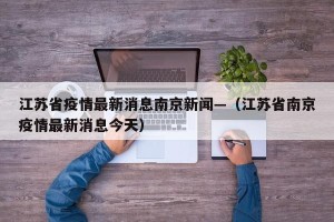 江苏省疫情最新消息南京新闻—（江苏省南京疫情最新消息今天）
