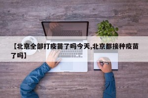 【北京全部打疫苗了吗今天,北京都接种疫苗了吗】