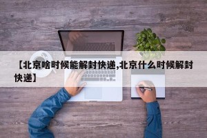 【北京啥时候能解封快递,北京什么时候解封快递】
