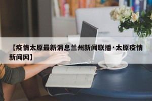 【疫情太原最新消息兰州新闻联播·太原疫情新闻网】
