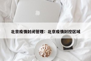 北京疫情封闭管理：北京疫情封控区域