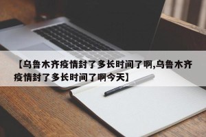 【乌鲁木齐疫情封了多长时间了啊,乌鲁木齐疫情封了多长时间了啊今天】