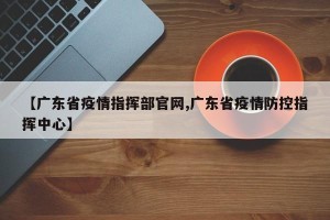【广东省疫情指挥部官网,广东省疫情防控指挥中心】