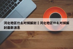 河北地区什么时候解封›河北地区什么时候解封最新消息
