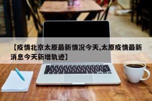 【疫情北京太原最新情况今天,太原疫情最新消息今天新增轨迹】
