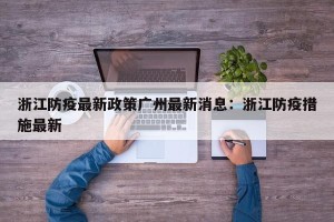 浙江防疫最新政策广州最新消息：浙江防疫措施最新