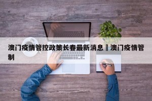 澳门疫情管控政策长春最新消息›澳门疫情管制