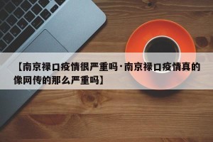 【南京禄口疫情很严重吗·南京禄口疫情真的像网传的那么严重吗】