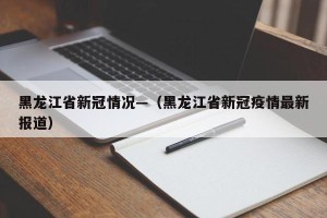 黑龙江省新冠情况—（黑龙江省新冠疫情最新报道）