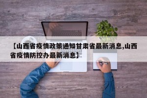 【山西省疫情政策通知甘肃省最新消息,山西省疫情防控办最新消息】