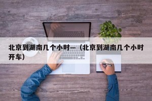 北京到湖南几个小时—（北京到湖南几个小时开车）