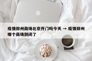 疫情郑州商场北京开门吗今天 → 疫情郑州哪个商场倒闭了