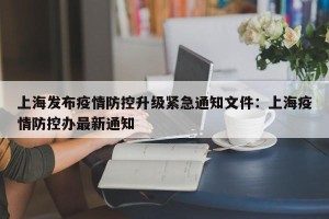 上海发布疫情防控升级紧急通知文件：上海疫情防控办最新通知