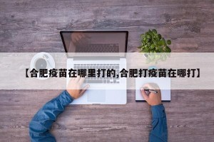 【合肥疫苗在哪里打的,合肥打疫苗在哪打】