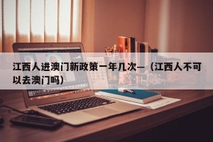 江西人进澳门新政策一年几次—（江西人不可以去澳门吗）