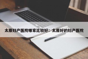 太原妇产医院哪家比较好：太原好的妇产医院