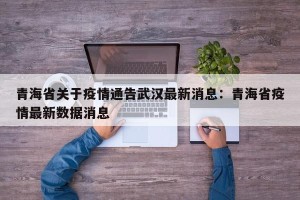 青海省关于疫情通告武汉最新消息：青海省疫情最新数据消息