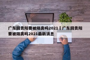 广东回贵阳要被隔离吗2021›广东回贵阳要被隔离吗2021最新消息