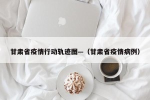 甘肃省疫情行动轨迹图—（甘肃省疫情病例）