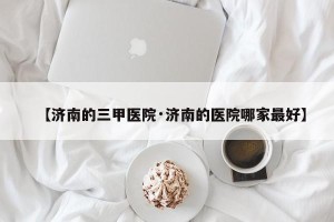 【济南的三甲医院·济南的医院哪家最好】