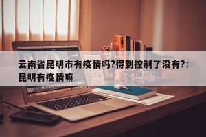 云南省昆明市有疫情吗?得到控制了没有?：昆明有疫情嘛