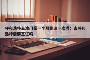 呼和浩特去澳门是一个月签注一次吗：去呼和浩特需要签证吗
