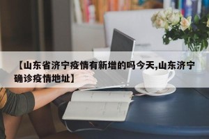 【山东省济宁疫情有新增的吗今天,山东济宁确诊疫情地址】