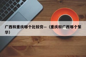 广西和重庆哪个比较穷—（重庆和广西哪个繁华）