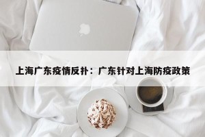 上海广东疫情反扑：广东针对上海防疫政策