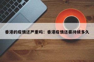 香港的疫情还严重吗：香港疫情还要持续多久