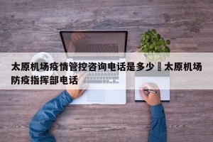 太原机场疫情管控咨询电话是多少›太原机场防疫指挥部电话