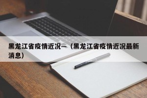 黑龙江省疫情近况—（黑龙江省疫情近况最新消息）