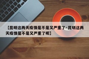 【昆明这两天疫情是不是又严重了·昆明这两天疫情是不是又严重了呢】