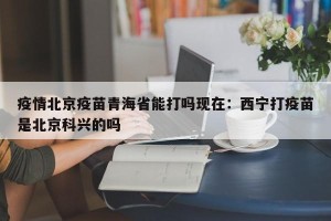 疫情北京疫苗青海省能打吗现在：西宁打疫苗是北京科兴的吗