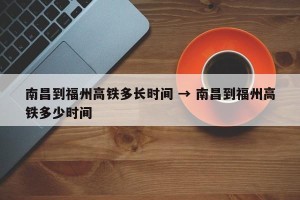 南昌到福州高铁多长时间 → 南昌到福州高铁多少时间