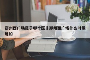 郑州西广场属于哪个区›郑州西广场什么时候建的