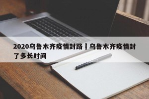 2020乌鲁木齐疫情封路›乌鲁木齐疫情封了多长时间