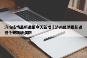 济南疫情最新通报今天新增›济南疫情最新通报今天新增病例