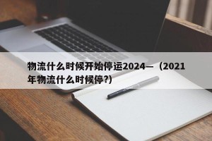 物流什么时候开始停运2024—（2021年物流什么时候停?）
