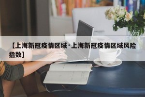 【上海新冠疫情区域·上海新冠疫情区域风险指数】