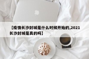 【疫情长沙封城是什么时候开始的,2021长沙封城是真的吗】