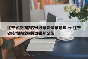 辽宁省疫情防控长沙最新政策通知 → 辽宁省疫情防控指挥部最新公告