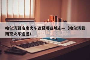 哈尔滨到南京火车途经哪些城市—（哈尔滨到南京火车途径）