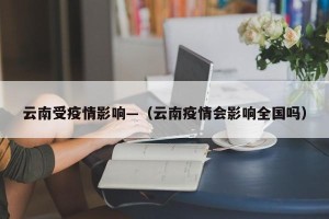云南受疫情影响—（云南疫情会影响全国吗）