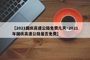 【2021国庆高速公路免费几天·2021年国庆高速公路是否免费】