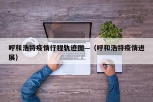 呼和浩特疫情行程轨迹图—（呼和浩特疫情进展）