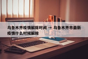乌鲁木齐疫情解除时间 → 乌鲁木齐市最新疫情什么时候解除