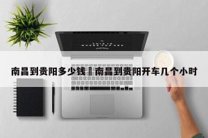 南昌到贵阳多少钱›南昌到贵阳开车几个小时