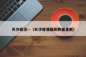 长沙疫况—（长沙疫情最新数据更新）